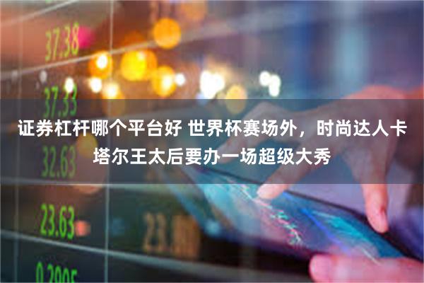 证券杠杆哪个平台好 世界杯赛场外，时尚达人卡塔尔王太后要办一场超级大秀