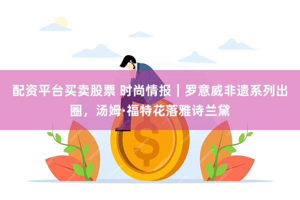 配资平台买卖股票 时尚情报｜罗意威非遗系列出圈，汤姆·福特花落雅诗兰黛