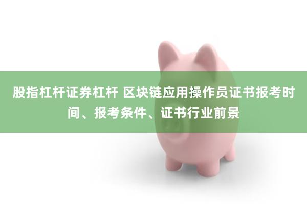 股指杠杆证券杠杆 区块链应用操作员证书报考时间、报考条件、证书行业前景