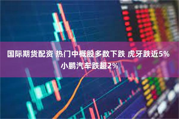 国际期货配资 热门中概股多数下跌 虎牙跌近5% 小鹏汽车跌超2%