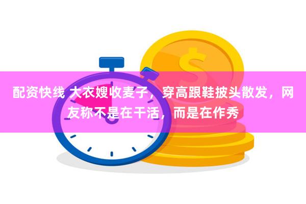配资快线 大衣嫂收麦子，穿高跟鞋披头散发，网友称不是在干活，而是在作秀