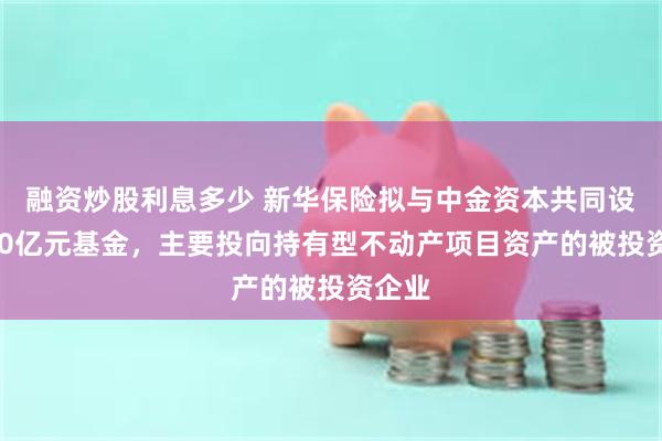 融资炒股利息多少 新华保险拟与中金资本共同设立100亿元基金，主要投向持有型不动产项目资产的被投资企业
