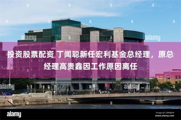投资股票配资 丁闻聪新任宏利基金总经理，原总经理高贵鑫因工作原因离任