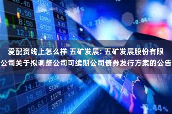 爱配资线上怎么样 五矿发展: 五矿发展股份有限公司关于拟调整公司可续期公司债券发行方案的公告