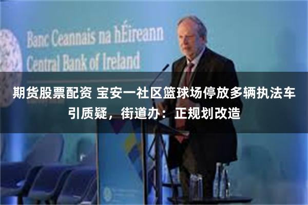 期货股票配资 宝安一社区篮球场停放多辆执法车引质疑，街道办：正规划改造