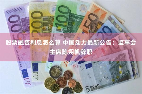 股票融资利息怎么算 中国动力最新公告：监事会主席陈朔帆辞职