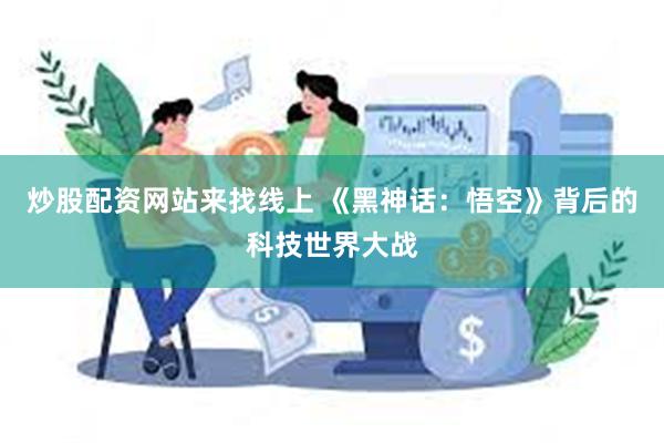 炒股配资网站来找线上 《黑神话：悟空》背后的科技世界大战