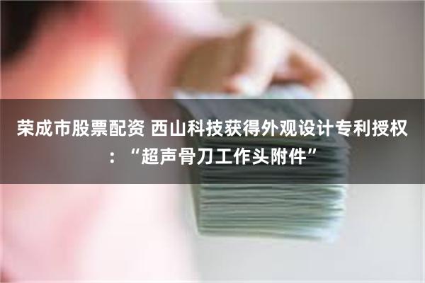 荣成市股票配资 西山科技获得外观设计专利授权：“超声骨刀工作头附件”
