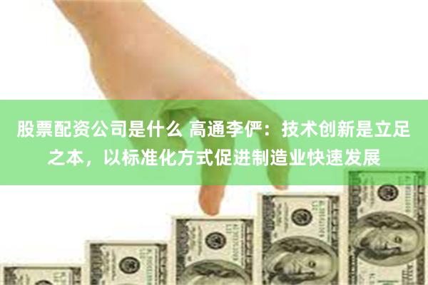 股票配资公司是什么 高通李俨：技术创新是立足之本，以标准化方式促进制造业快速发展