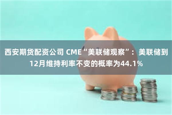 西安期货配资公司 CME“美联储观察”：美联储到12月维持利率不变的概率为44.1%
