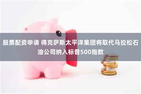 股票配资申请 得克萨斯太平洋集团将取代马拉松石油公司纳入标普500指数
