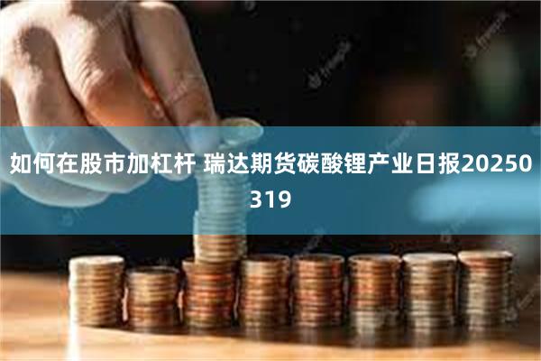 如何在股市加杠杆 瑞达期货碳酸锂产业日报20250319