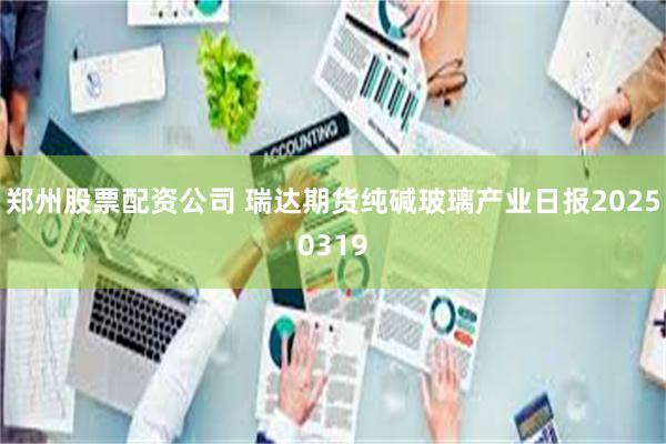 郑州股票配资公司 瑞达期货纯碱玻璃产业日报20250319
