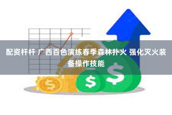配资杆杆 广西百色演练春季森林扑火 强化灭火装备操作技能