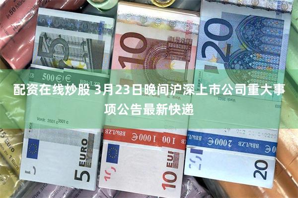 配资在线炒股 3月23日晚间沪深上市公司重大事项公告最新快递