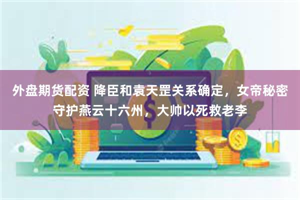 外盘期货配资 降臣和袁天罡关系确定，女帝秘密守护燕云十六州，大帅以死救老李