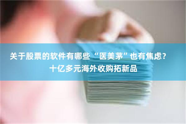 关于股票的软件有哪些 “医美茅”也有焦虑？   十亿多元海外收购拓新品