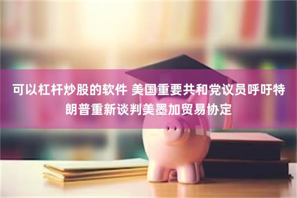 可以杠杆炒股的软件 美国重要共和党议员呼吁特朗普重新谈判美墨加贸易协定