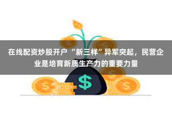 在线配资炒股开户 “新三样”异军突起，民营企业是培育新质生产力的重要力量