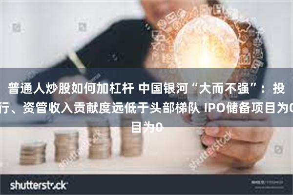 普通人炒股如何加杠杆 中国银河“大而不强”：投行、资管收入贡献度远低于头部梯队 IPO储备项目为0