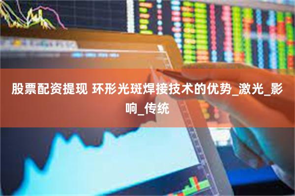 股票配资提现 环形光斑焊接技术的优势_激光_影响_传统