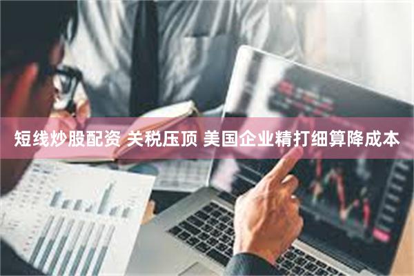 短线炒股配资 关税压顶 美国企业精打细算降成本