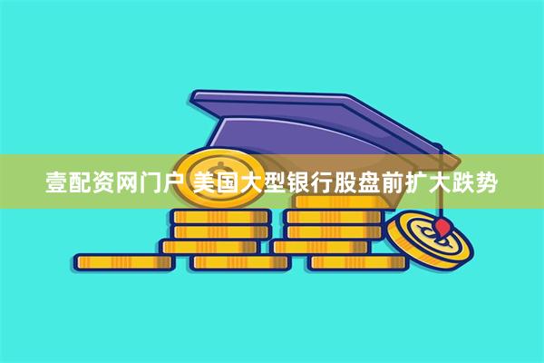 壹配资网门户 美国大型银行股盘前扩大跌势
