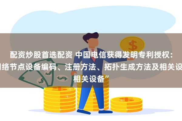 配资炒股首选配资 中国电信获得发明专利授权：“网络节点设备编码、注册方法、拓扑生成方法及相关设备”