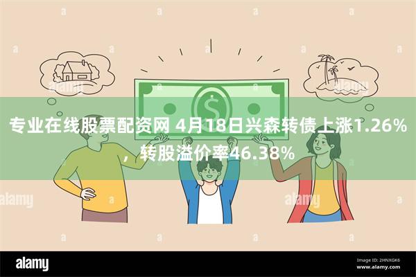 专业在线股票配资网 4月18日兴森转债上涨1.26%，转股溢价率46.38%