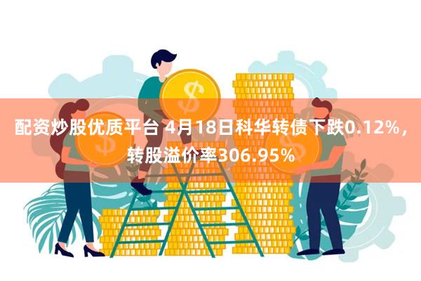 配资炒股优质平台 4月18日科华转债下跌0.12%，转股溢价率306.95%