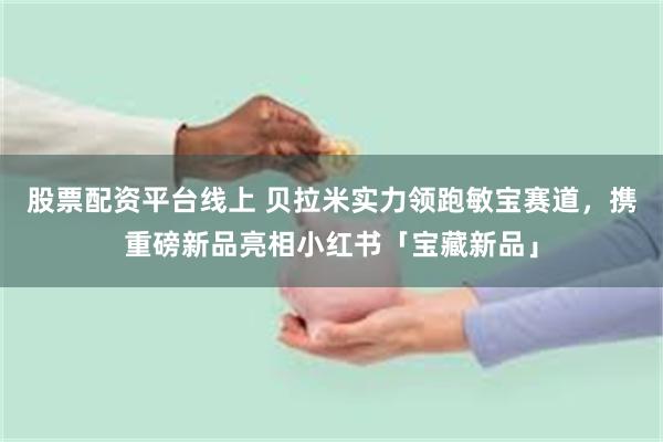 股票配资平台线上 贝拉米实力领跑敏宝赛道，携重磅新品亮相小红书「宝藏新品」