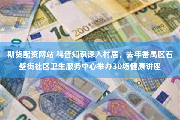 期货配资网站 科普知识深入村居，去年番禺区石壁街社区卫生服务中心举办30场健康讲座