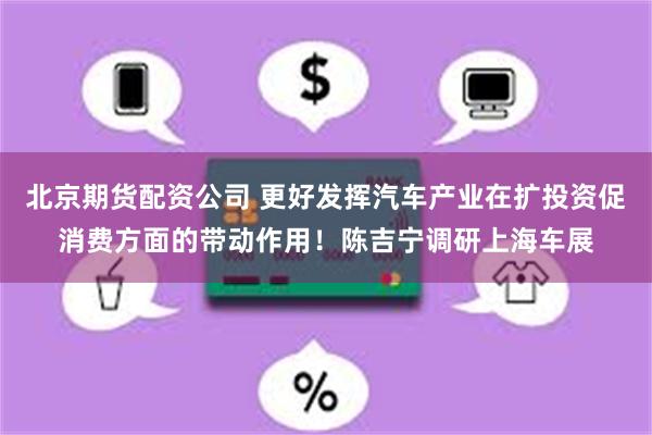 北京期货配资公司 更好发挥汽车产业在扩投资促消费方面的带动作用！陈吉宁调研上海车展