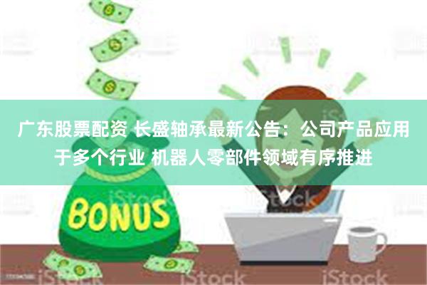 广东股票配资 长盛轴承最新公告：公司产品应用于多个行业 机器人零部件领域有序推进