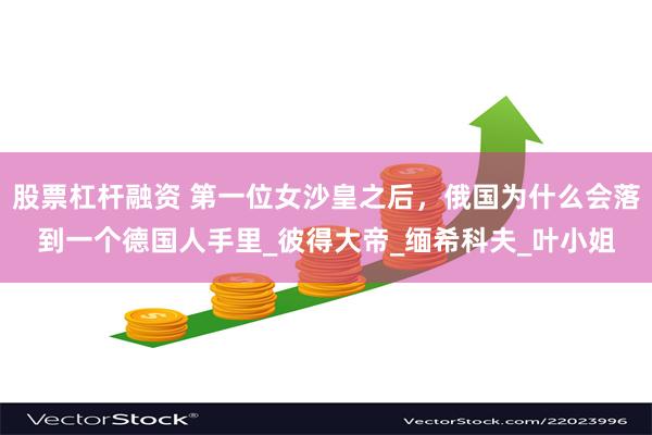 股票杠杆融资 第一位女沙皇之后，俄国为什么会落到一个德国人手里_彼得大帝_缅希科夫_叶小姐