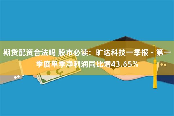 期货配资合法吗 股市必读：旷达科技一季报 - 第一季度单季净利润同比增43.65%