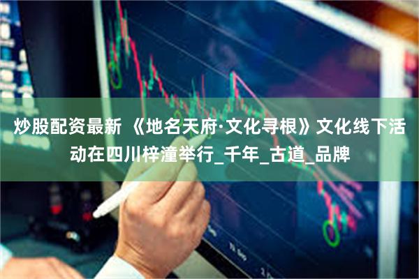炒股配资最新 《地名天府·文化寻根》文化线下活动在四川梓潼举行_千年_古道_品牌
