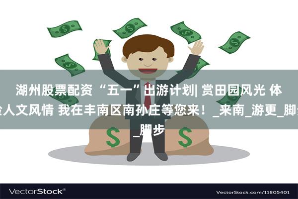 湖州股票配资 “五一”出游计划| 赏田园风光 体验人文风情 我在丰南区南孙庄等您来！_来南_游更_脚步
