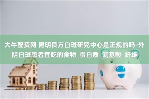 大牛配资网 昆明良方白斑研究中心是正规的吗-外阴白斑患者宜吃的食物_蛋白质_氨基酸_纤维