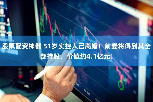 股票配资神器 51岁实控人已离婚！前妻将得到其全部持股，价值约4.1亿元！