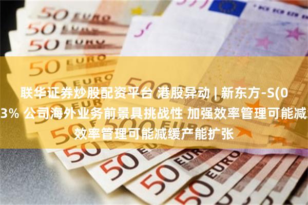 联华证券炒股配资平台 港股异动 | 新东方-S(09901)跌超3% 公司海外业务前景具挑战性 加强效率管理可能减缓产能扩张