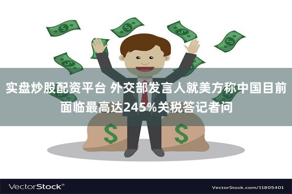 实盘炒股配资平台 外交部发言人就美方称中国目前面临最高达245%关税答记者问