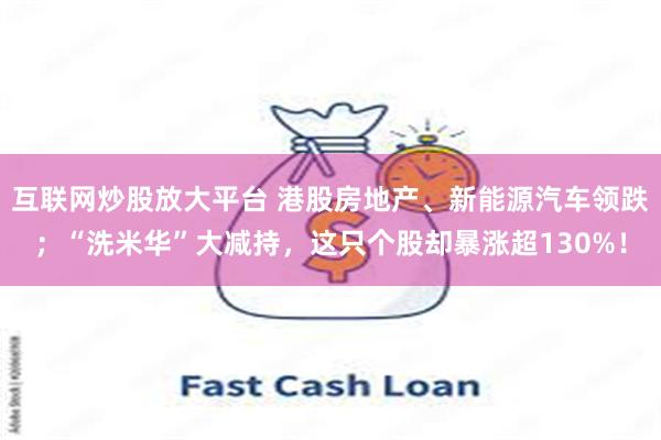 互联网炒股放大平台 港股房地产、新能源汽车领跌；“洗米华”大减持，这只个股却暴涨超130%！
