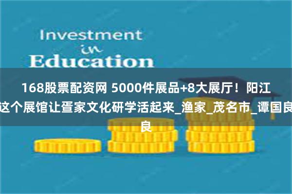 168股票配资网 5000件展品+8大展厅！阳江这个展馆让疍家文化研学活起来_渔家_茂名市_谭国良