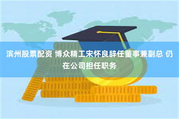 滨州股票配资 博众精工宋怀良辞任董事兼副总 仍在公司担任职务