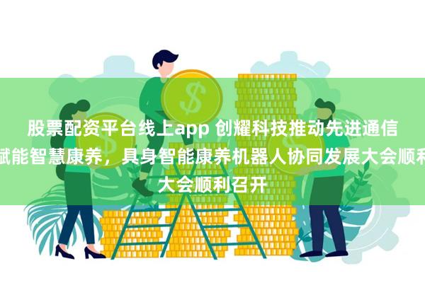 股票配资平台线上app 创耀科技推动先进通信技术赋能智慧康养，具身智能康养机器人协同发展大会顺利召开