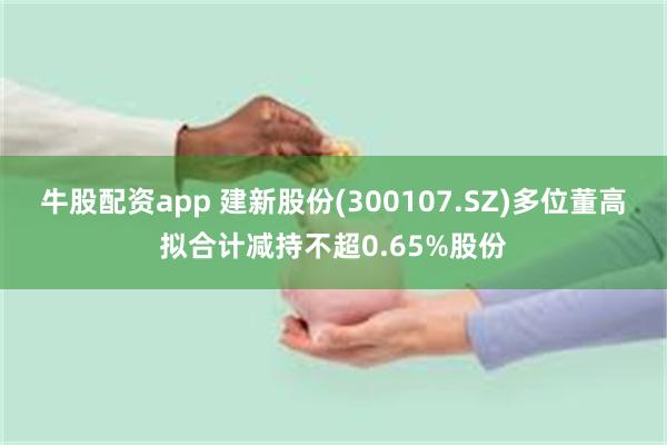 牛股配资app 建新股份(300107.SZ)多位董高拟合计减持不超0.65%股份