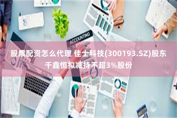 股票配资怎么代理 佳士科技(300193.SZ)股东千鑫恒拟减持不超3%股份