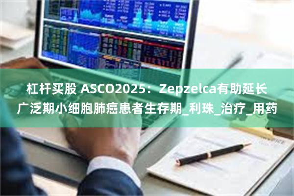 杠杆买股 ASCO2025：Zepzelca有助延长广泛期小细胞肺癌患者生存期_利珠_治疗_用药