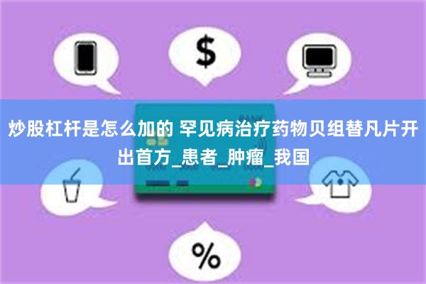炒股杠杆是怎么加的 罕见病治疗药物贝组替凡片开出首方_患者_肿瘤_我国
